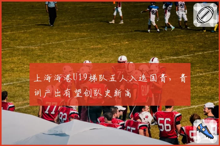 上海海港U19梯队五人入选国青，青训产出有望创队史新高