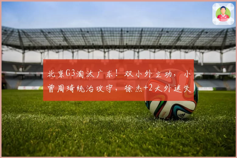 北京G3淘汰广东！双小外立功，小曾周琦统治攻守，徐杰+2大外迷失
