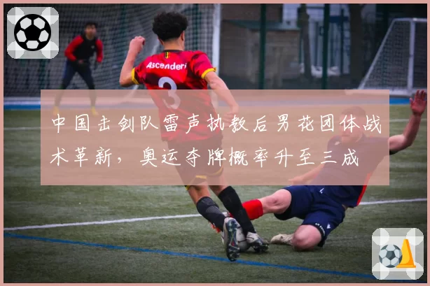 中国击剑队雷声执教后男花团体战术革新，奥运夺牌概率升至三成