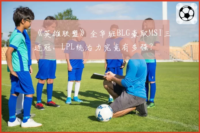 《英雄联盟》全华班BLG豪取MSI三连冠,LPL统治力究竟有多强?