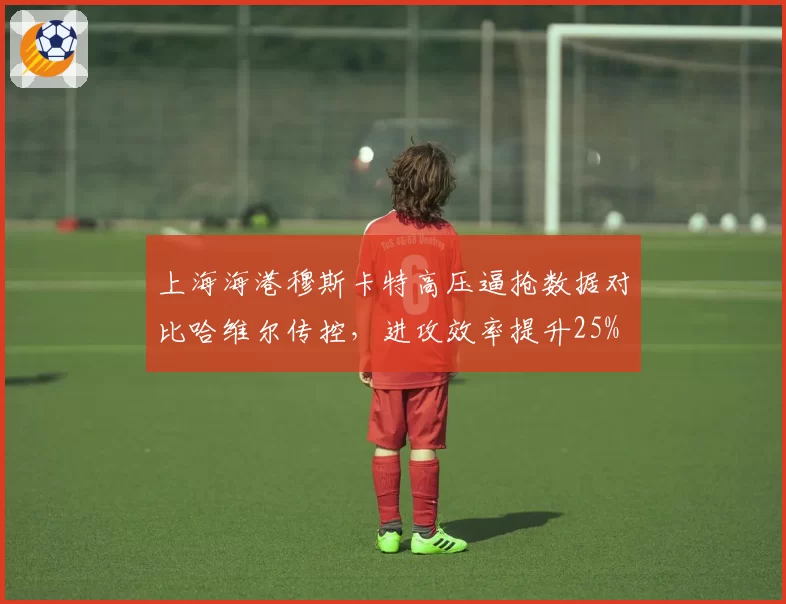 上海海港穆斯卡特高压逼抢数据对比哈维尔传控,进攻效率提升25%