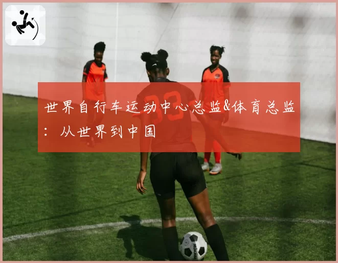 世界自行车运动中心总监&体育总监：从世界到中国