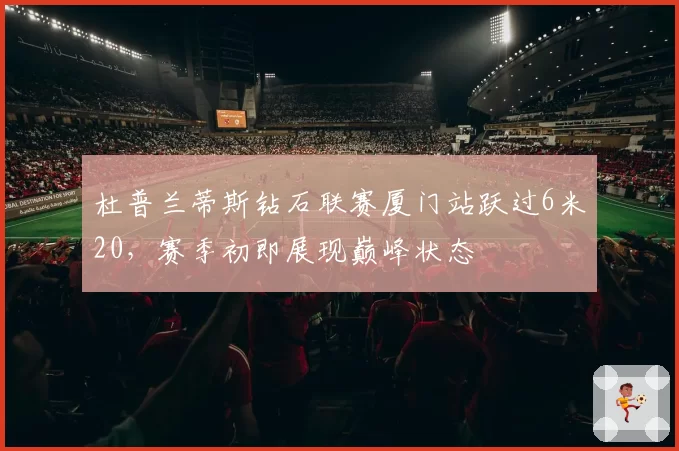 杜普兰蒂斯钻石联赛厦门站跃过6米20，赛季初即展现巅峰状态