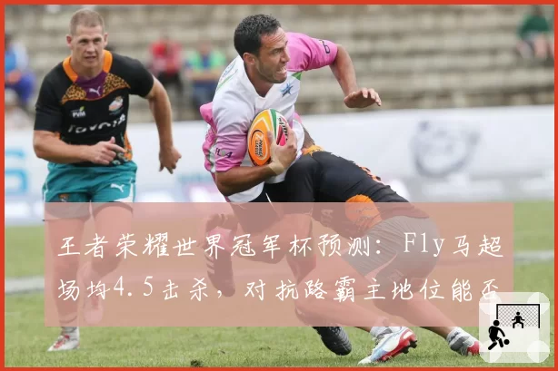 王者荣耀世界冠军杯预测：Fly马超场均4.5击杀，对抗路霸主地位能否延续？