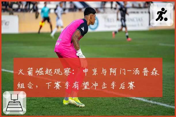 火箭崛起观察:申京与阿门-汤普森组合,下赛季有望冲击季后赛