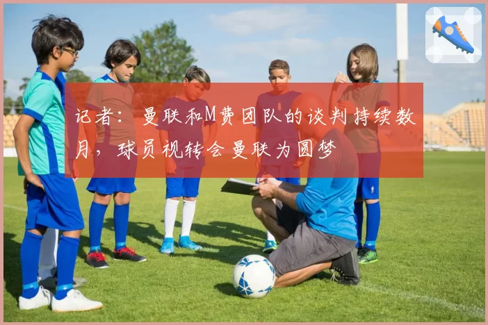记者：曼联和M费团队的谈判持续数月，球员视转会曼联为圆梦