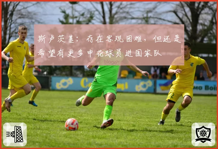 斯卢茨基:存在客观困难,但还是希望有更多申花球员进国家队
