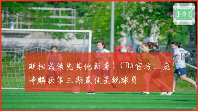 断档式领先其他新秀！CBA官方：庞峥麟获第三期最佳星锐球员