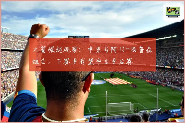 火箭崛起观察:申京与阿门-汤普森组合,下赛季有望冲击季后赛