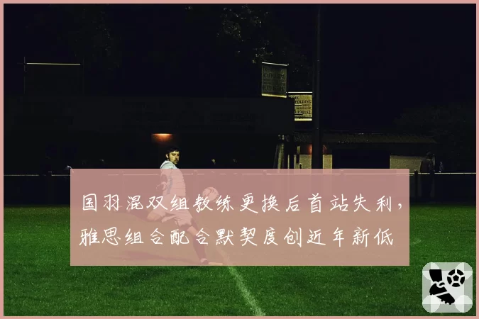 国羽混双组教练更换后首站失利，雅思组合配合默契度创近年新低
