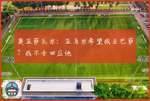 奥亚萨瓦尔:亚马尔希望我去巴萨?我不会回应他