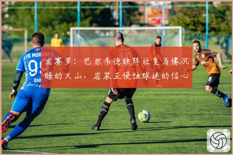 龙赛罗：巴尔韦德缺阵让皇马像沉睡的火山，岩浆正侵蚀球迷的信心