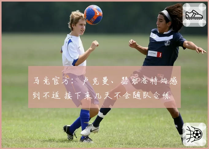 马竞官方：卢克曼、瑟尔洛特均感到不适 接下来几天不会随队合练