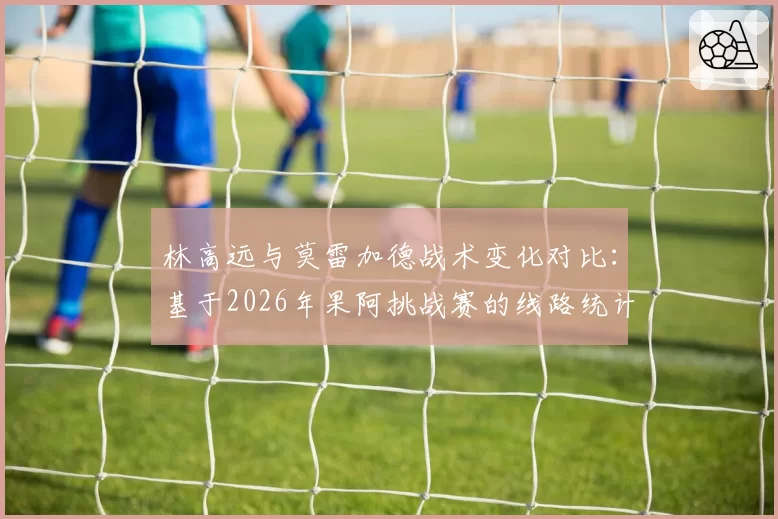 林高远与莫雷加德战术变化对比：基于2026年果阿挑战赛的线路统计