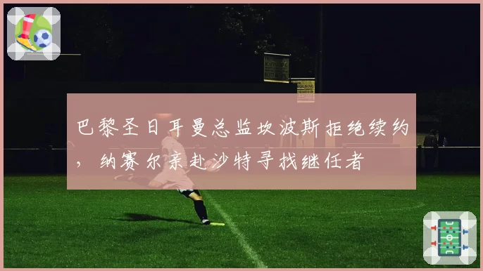 巴黎圣日耳曼总监坎波斯拒绝续约，纳赛尔亲赴沙特寻找继任者