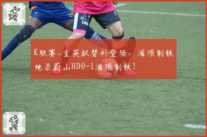 K联赛_金英权替补登场，浦项制铁绝杀蔚山HD0-1浦项制铁！