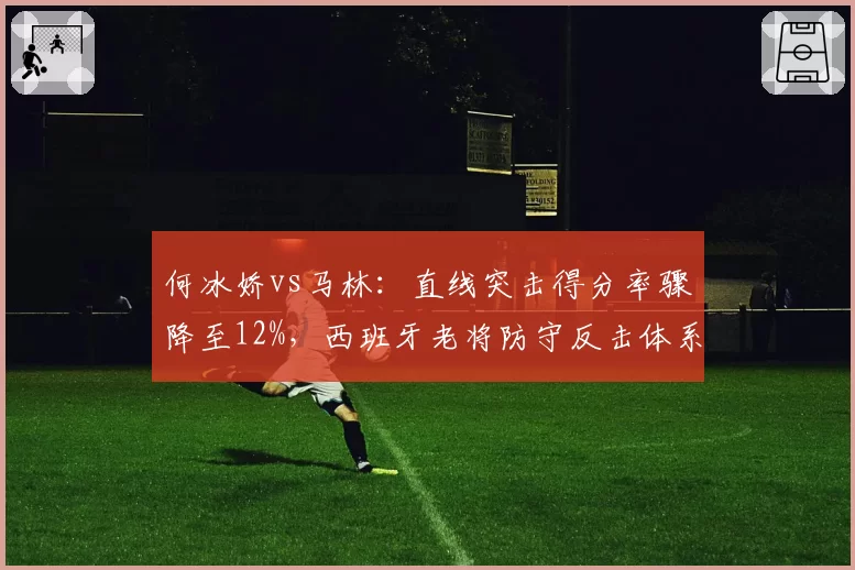 何冰娇vs马林：直线突击得分率骤降至12%，西班牙老将防守反击体系暴露短板