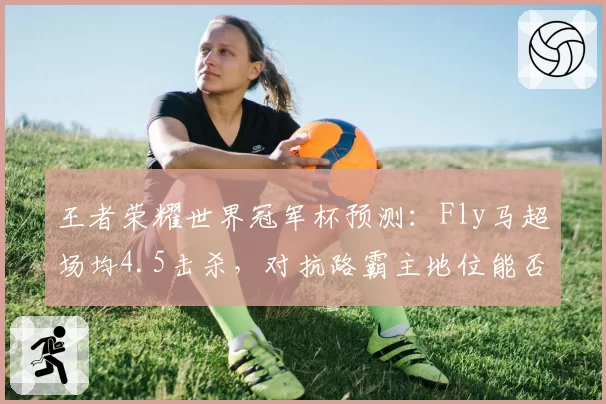 王者荣耀世界冠军杯预测：Fly马超场均4.5击杀，对抗路霸主地位能否延续？