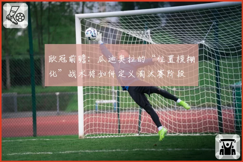 欧冠前瞻：瓜迪奥拉的“位置模糊化”战术将如何定义淘汰赛阶段