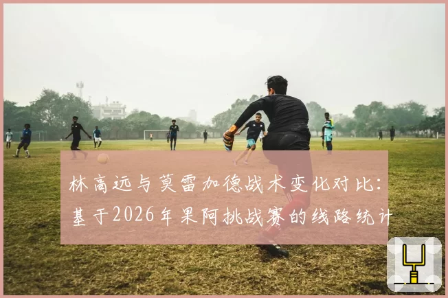 林高远与莫雷加德战术变化对比：基于2026年果阿挑战赛的线路统计