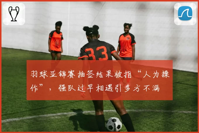 羽球亚锦赛抽签结果被指“人为操作”，强队过早相遇引多方不满