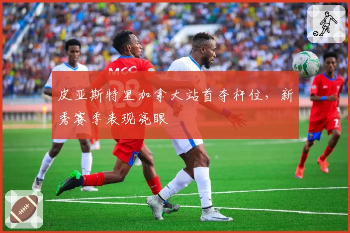 皮亚斯特里加拿大站首夺杆位，新秀赛季表现亮眼