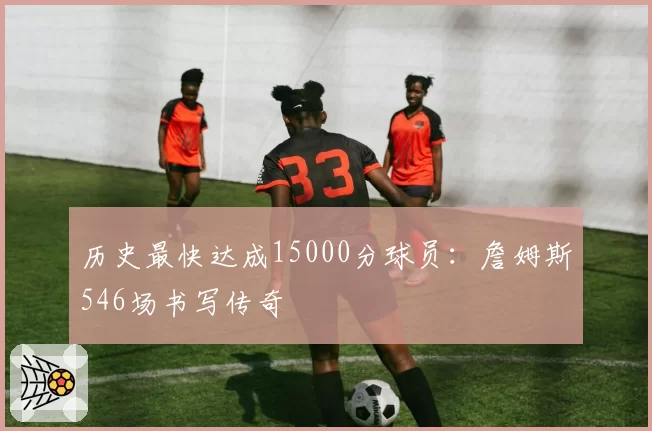 历史最快达成15000分球员：詹姆斯546场书写传奇