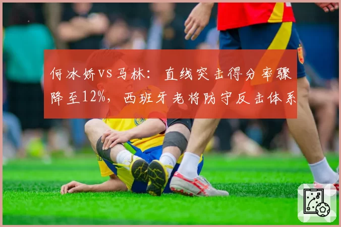 何冰娇vs马林：直线突击得分率骤降至12%，西班牙老将防守反击体系暴露短板