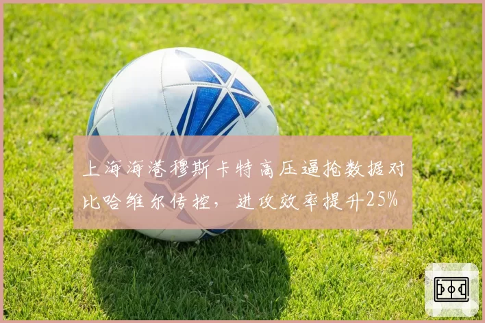 上海海港穆斯卡特高压逼抢数据对比哈维尔传控,进攻效率提升25%