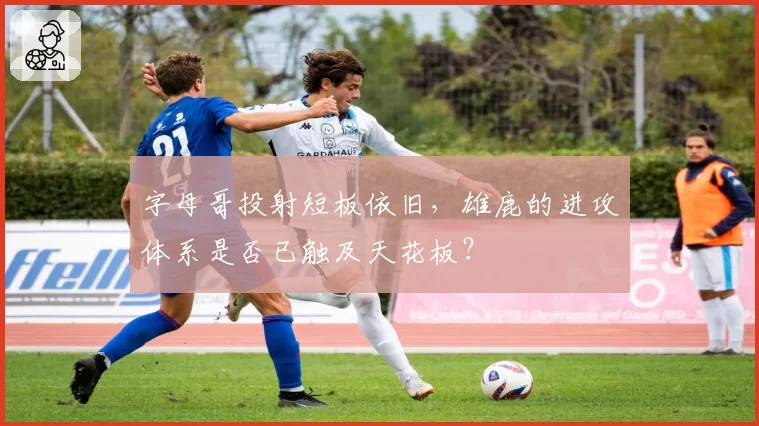 字母哥投射短板依旧，雄鹿的进攻体系是否已触及天花板？