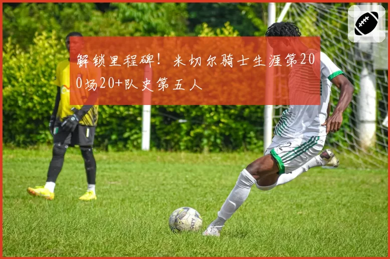 解锁里程碑！米切尔骑士生涯第200场20+队史第五人