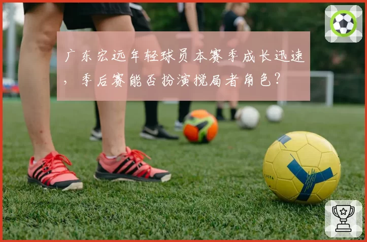 广东宏远年轻球员本赛季成长迅速，季后赛能否扮演搅局者角色？