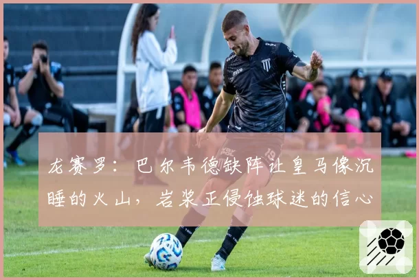 龙赛罗:巴尔韦德缺阵让皇马像沉睡的火山,岩浆正侵蚀球迷的信心