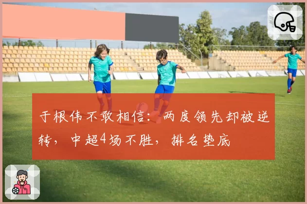 于根伟不敢相信：两度领先却被逆转，中超4场不胜，排名垫底