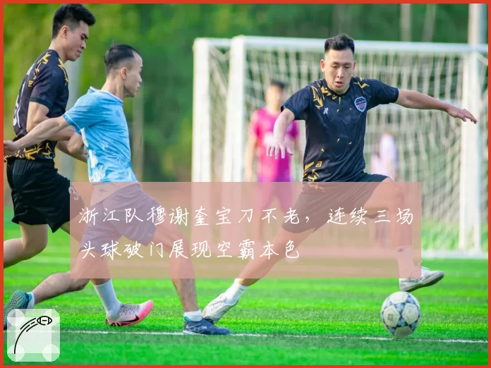 浙江队穆谢奎宝刀不老,连续三场头球破门展现空霸本色