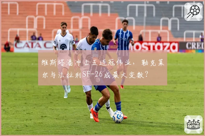 维斯塔潘冲击五连冠伟业，勒克莱尔与法拉利SF-26成最大变数？