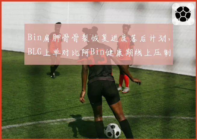 Bin肩胛骨骨裂恢复进度落后计划，BLG上单对比阿Bin健康期线上压制力锐减