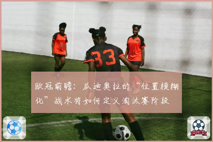 欧冠前瞻:瓜迪奥拉的“位置模糊化”战术将如何定义淘汰赛阶段