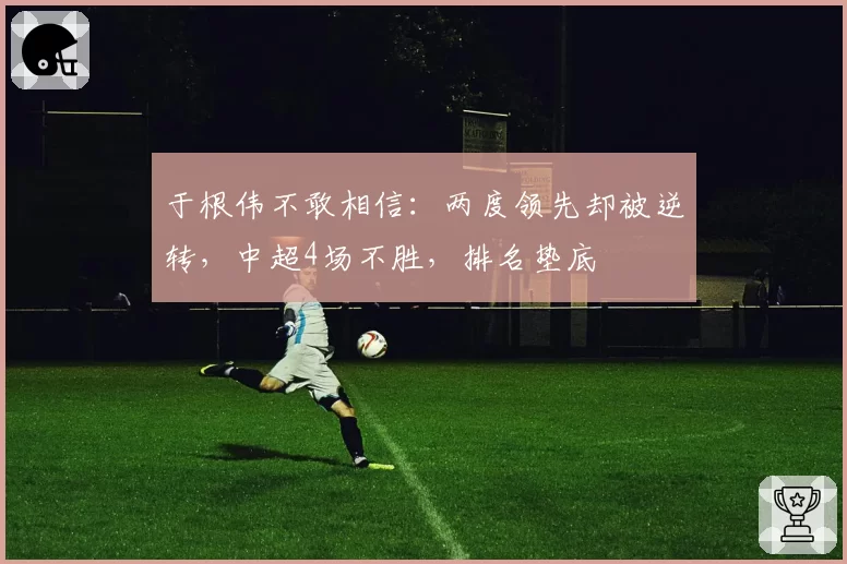 于根伟不敢相信:两度领先却被逆转,中超4场不胜,排名垫底