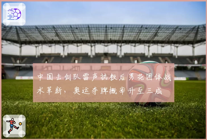 中国击剑队雷声执教后男花团体战术革新，奥运夺牌概率升至三成