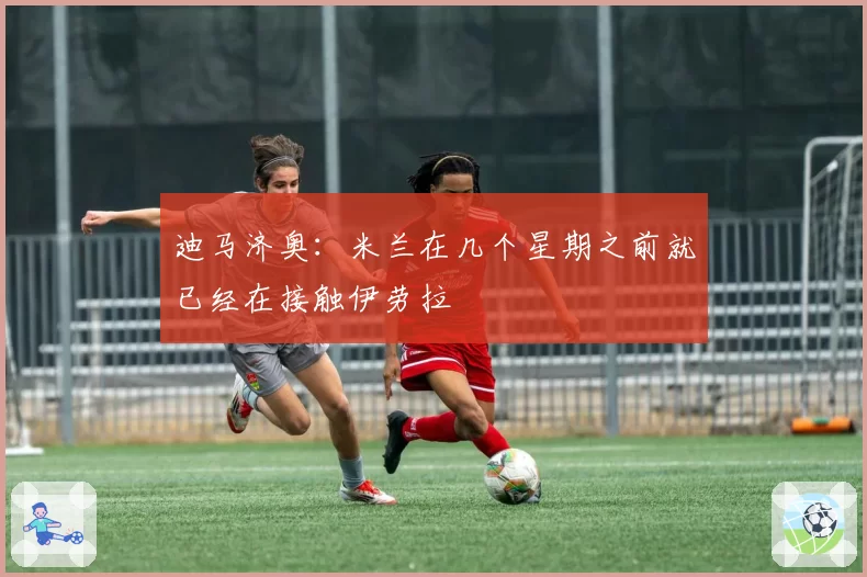 迪马济奥：米兰在几个星期之前就已经在接触伊劳拉