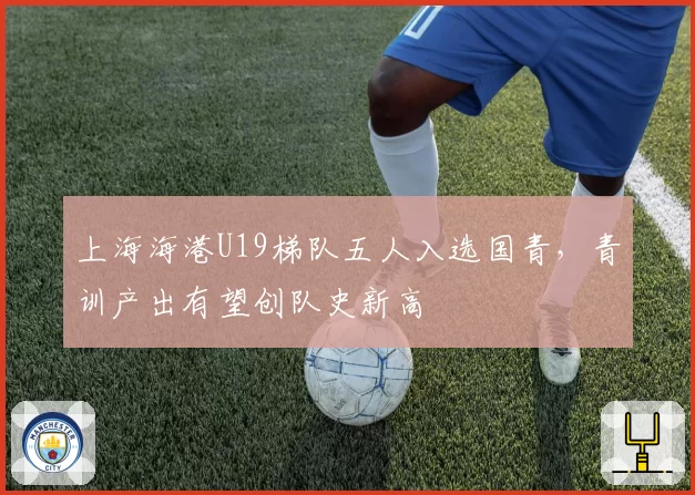 上海海港U19梯队五人入选国青，青训产出有望创队史新高