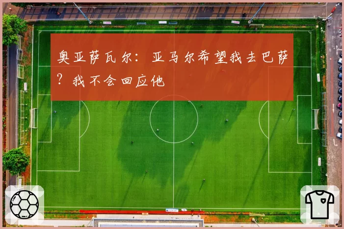奥亚萨瓦尔:亚马尔希望我去巴萨?我不会回应他