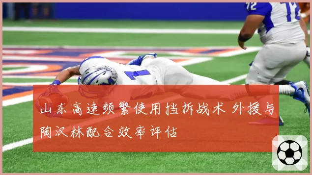山东高速频繁使用挡拆战术 外援与陶汉林配合效率评估