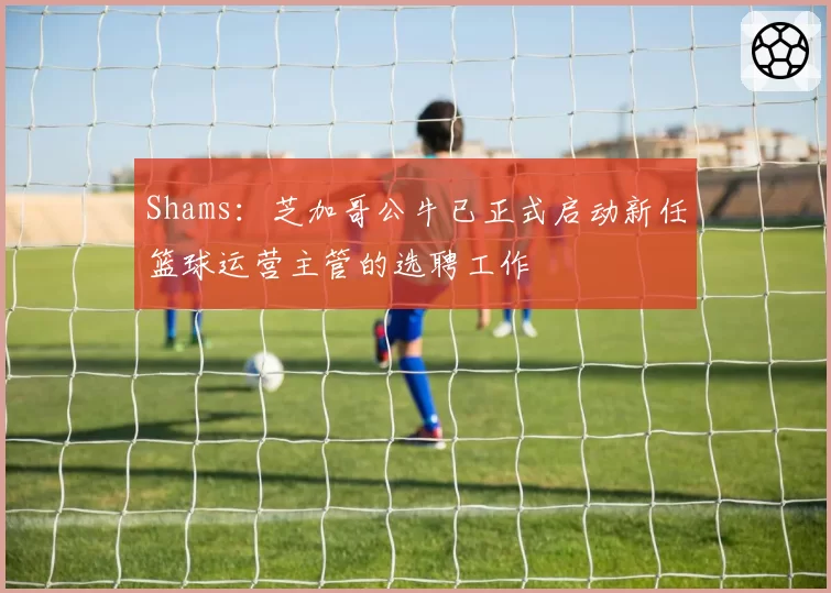 Shams：芝加哥公牛已正式启动新任篮球运营主管的选聘工作