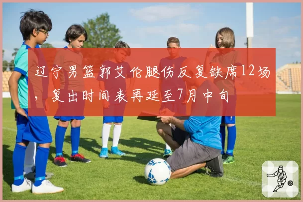 辽宁男篮郭艾伦腿伤反复缺席12场，复出时间表再延至7月中旬
