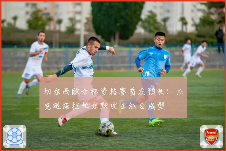 切尔西欧会杯资格赛首发预测：杰克逊搭档帕尔默攻击组合成型