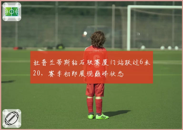 杜普兰蒂斯钻石联赛厦门站跃过6米20，赛季初即展现巅峰状态