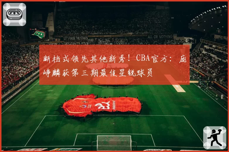 断档式领先其他新秀！CBA官方：庞峥麟获第三期最佳星锐球员