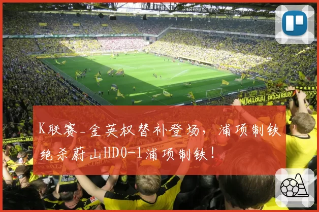 K联赛_金英权替补登场，浦项制铁绝杀蔚山HD0-1浦项制铁！
